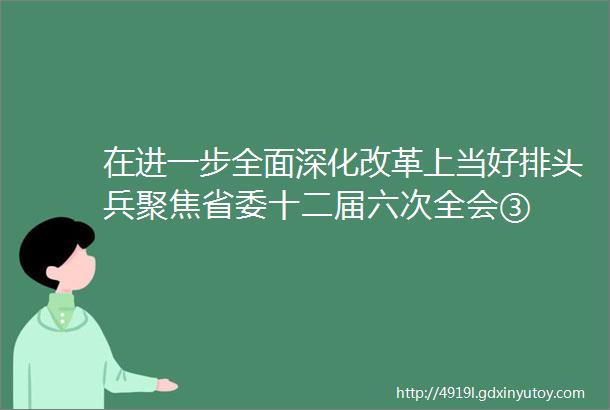 在进一步全面深化改革上当好排头兵聚焦省委十二届六次全会③