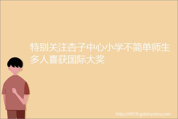 特别关注杏子中心小学不简单师生多人喜获国际大奖