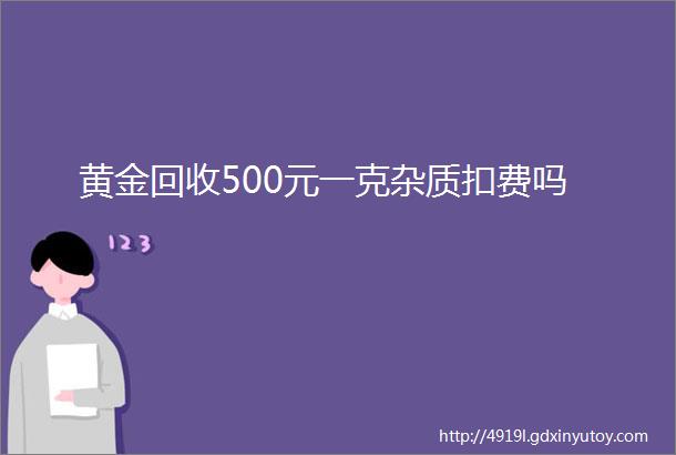 黄金回收500元一克杂质扣费吗